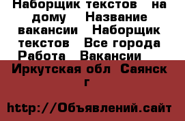 Наборщик текстов ( на дому) › Название вакансии ­ Наборщик текстов - Все города Работа » Вакансии   . Иркутская обл.,Саянск г.